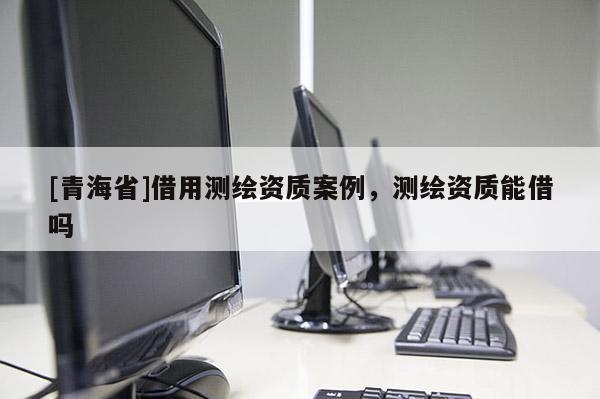 [青海省]借用测绘资质案例，测绘资质能借吗