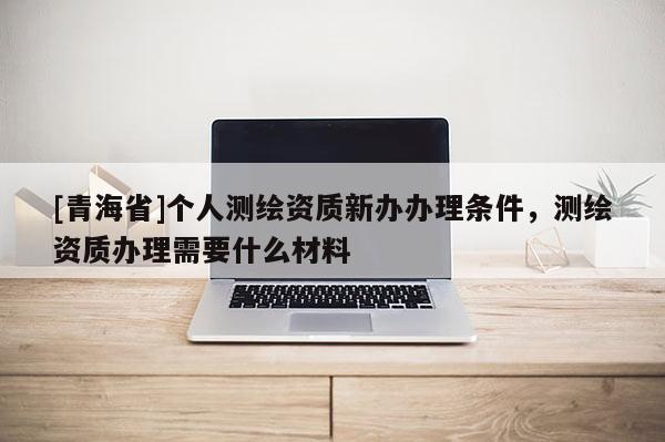 [青海省]个人测绘资质新办办理条件，测绘资质办理需要什么材料