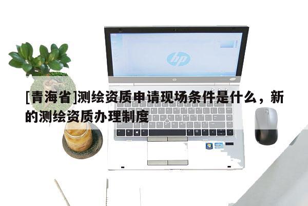 [青海省]测绘资质申请现场条件是什么，新的测绘资质办理制度