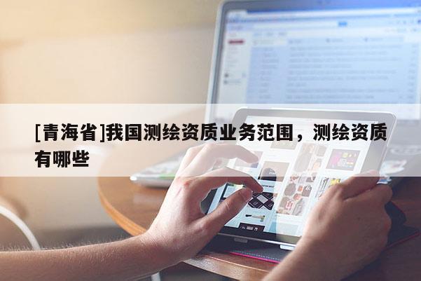 [青海省]我国测绘资质业务范围，测绘资质有哪些