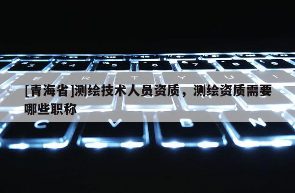 [青海省]测绘技术人员资质，测绘资质需要哪些职称