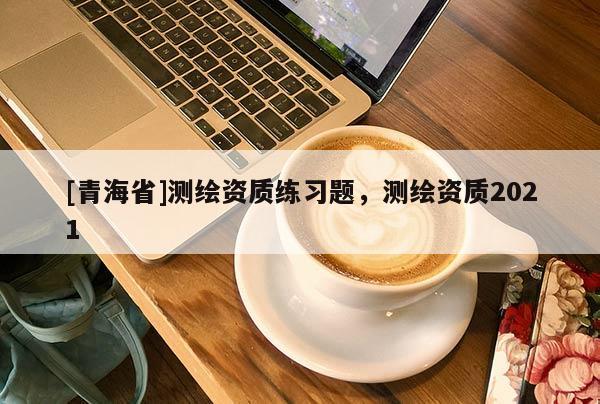 [青海省]测绘资质练习题，测绘资质2021