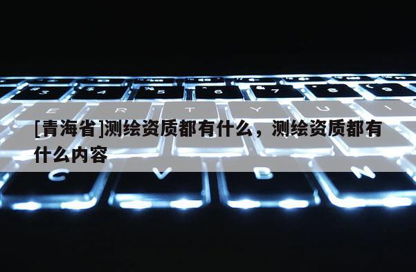 [青海省]测绘资质都有什么，测绘资质都有什么内容