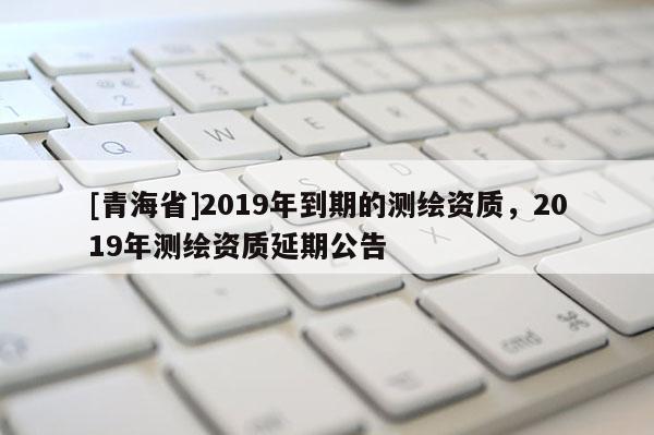 [青海省]2019年到期的测绘资质，2019年测绘资质延期公告