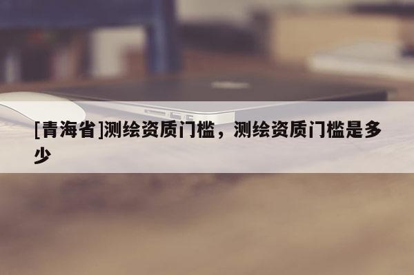 [青海省]测绘资质门槛，测绘资质门槛是多少