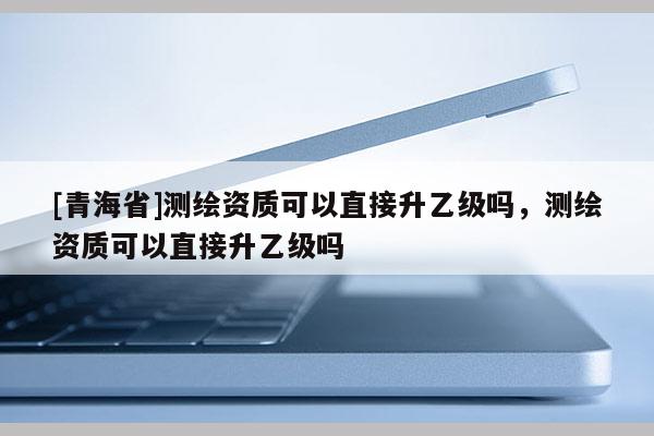 [青海省]测绘资质可以直接升乙级吗，测绘资质可以直接升乙级吗