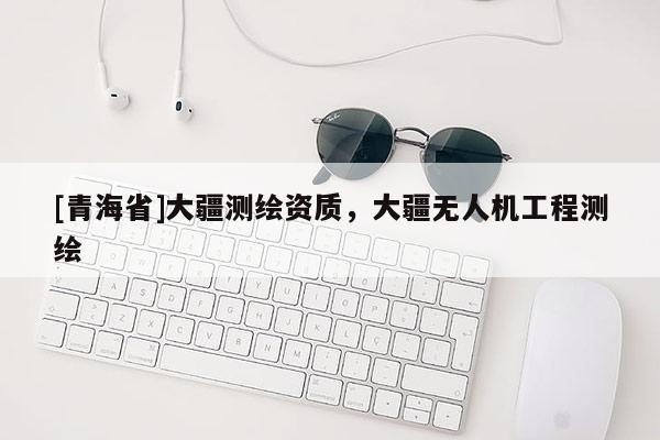[青海省]大疆测绘资质，大疆无人机工程测绘