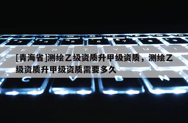 [青海省]测绘乙级资质升甲级资质，测绘乙级资质升甲级资质需要多久