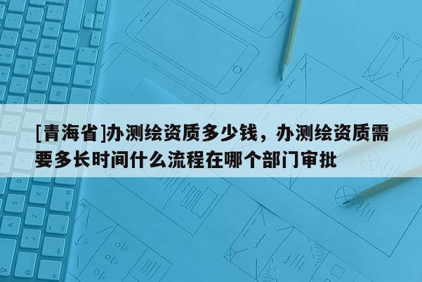 [青海省]办测绘资质多少钱，办测绘资质需要多长时间什么流程在哪个部门审批