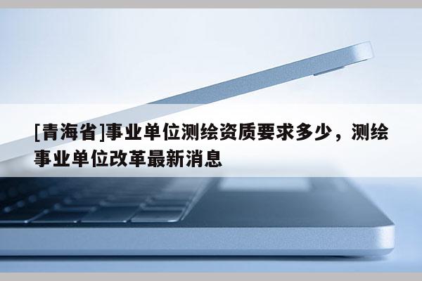[青海省]事业单位测绘资质要求多少，测绘事业单位改革最新消息