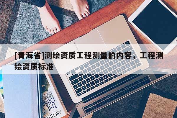 [青海省]测绘资质工程测量的内容，工程测绘资质标准