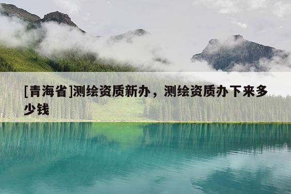 [青海省]测绘资质新办，测绘资质办下来多少钱