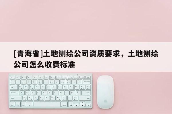 [青海省]土地测绘公司资质要求，土地测绘公司怎么收费标准