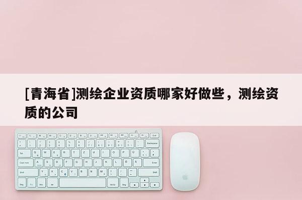 [青海省]测绘企业资质哪家好做些，测绘资质的公司