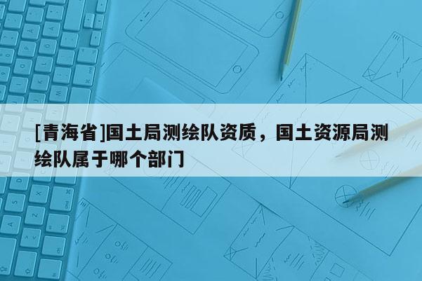 [青海省]国土局测绘队资质，国土资源局测绘队属于哪个部门
