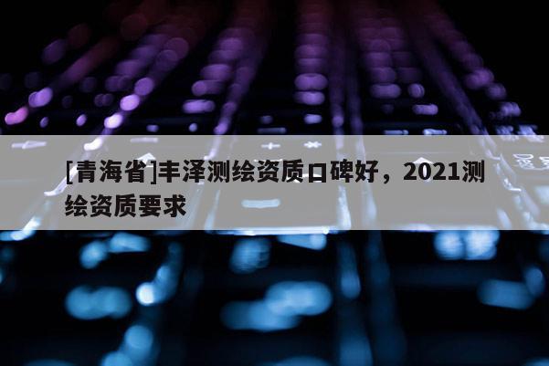 [青海省]丰泽测绘资质口碑好，2021测绘资质要求
