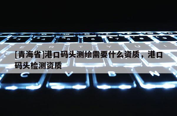 [青海省]港口码头测绘需要什么资质，港口码头检测资质