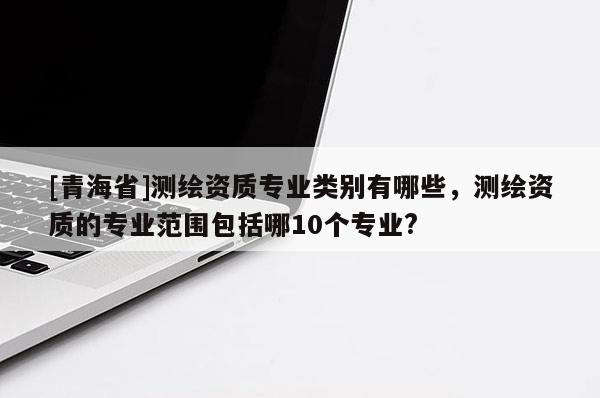 [青海省]测绘资质专业类别有哪些，测绘资质的专业范围包括哪10个专业?