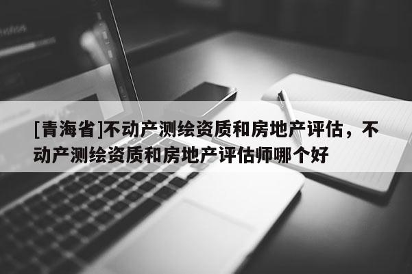 [青海省]不动产测绘资质和房地产评估，不动产测绘资质和房地产评估师哪个好