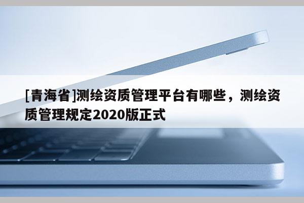 [青海省]测绘资质管理平台有哪些，测绘资质管理规定2020版正式