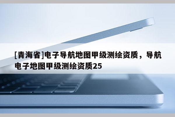 [青海省]电子导航地图甲级测绘资质，导航电子地图甲级测绘资质25