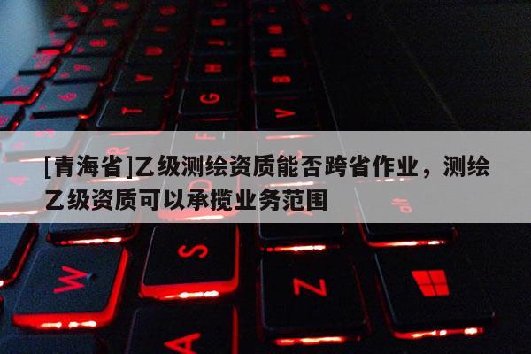 [青海省]乙级测绘资质能否跨省作业，测绘乙级资质可以承揽业务范围