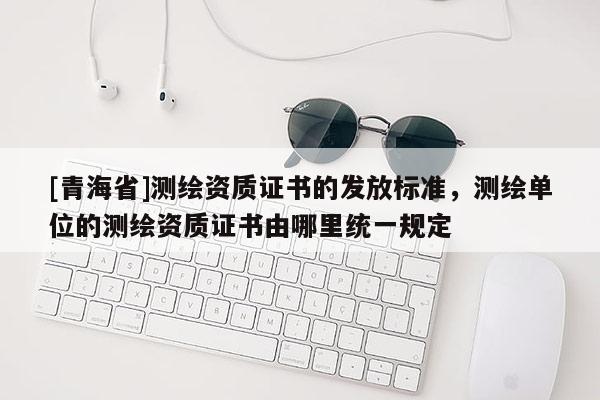 [青海省]测绘资质证书的发放标准，测绘单位的测绘资质证书由哪里统一规定