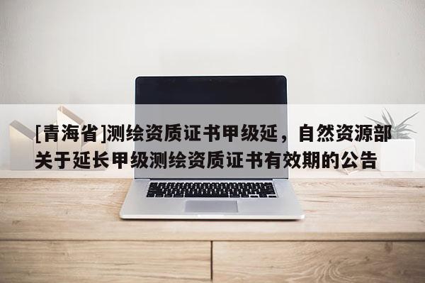[青海省]测绘资质证书甲级延，自然资源部关于延长甲级测绘资质证书有效期的公告