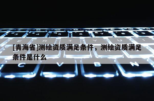 [青海省]测绘资质满足条件，测绘资质满足条件是什么