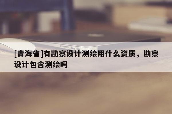 [青海省]有勘察设计测绘用什么资质，勘察设计包含测绘吗