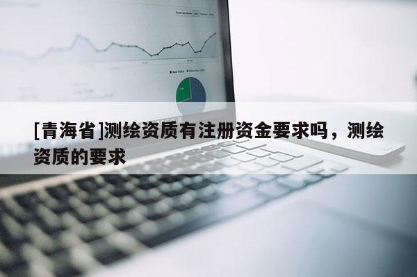 [青海省]测绘资质有注册资金要求吗，测绘资质的要求