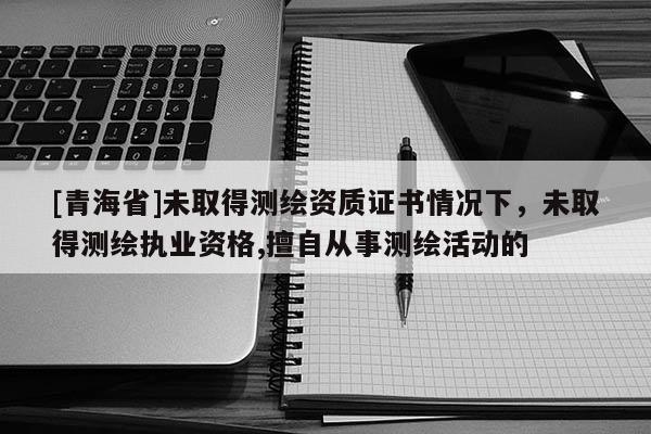 [青海省]未取得测绘资质证书情况下，未取得测绘执业资格,擅自从事测绘活动的