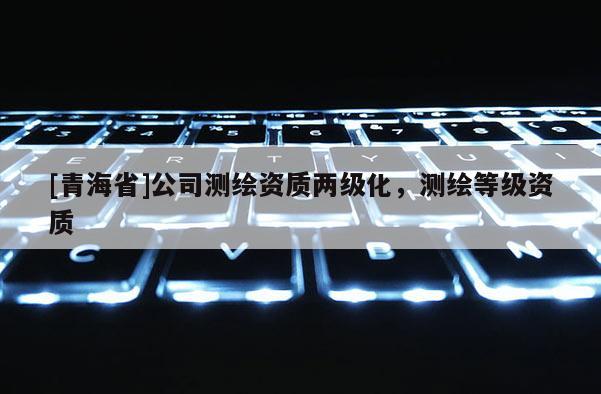 [青海省]公司测绘资质两级化，测绘等级资质