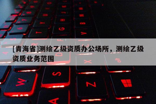 [青海省]测绘乙级资质办公场所，测绘乙级资质业务范围