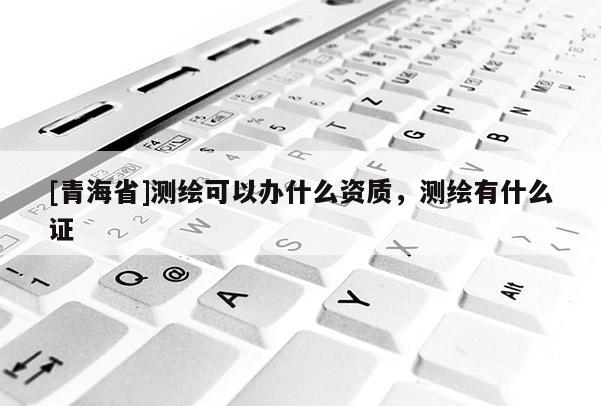 [青海省]测绘可以办什么资质，测绘有什么证