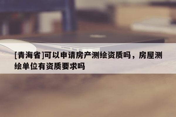 [青海省]可以申请房产测绘资质吗，房屋测绘单位有资质要求吗