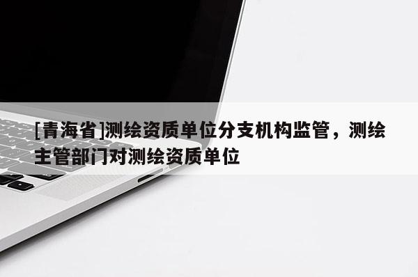 [青海省]测绘资质单位分支机构监管，测绘主管部门对测绘资质单位
