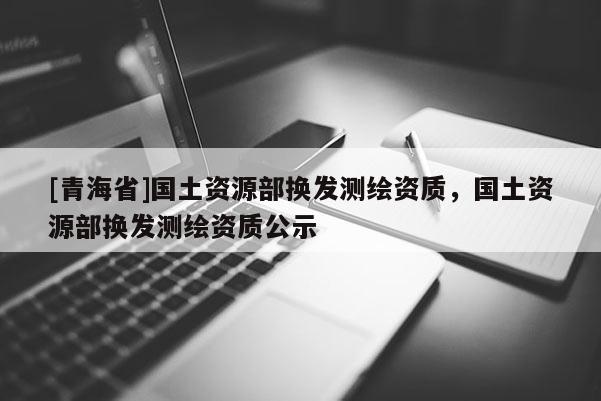 [青海省]国土资源部换发测绘资质，国土资源部换发测绘资质公示