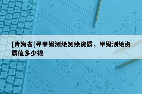 [青海省]寻甲级测绘测绘资质，甲级测绘资质值多少钱