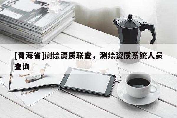 [青海省]测绘资质联查，测绘资质系统人员查询