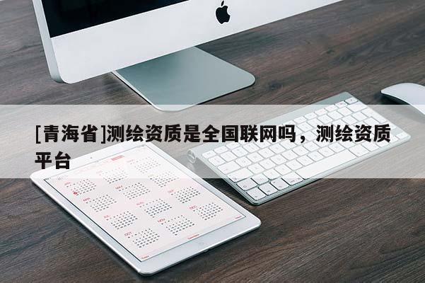 [青海省]测绘资质是全国联网吗，测绘资质平台