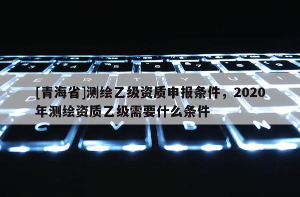 [青海省]测绘乙级资质申报条件，2020年测绘资质乙级需要什么条件