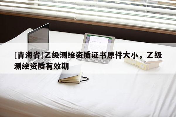 [青海省]乙级测绘资质证书原件大小，乙级测绘资质有效期
