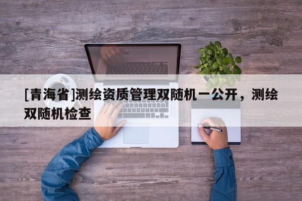 [青海省]测绘资质管理双随机一公开，测绘双随机检查