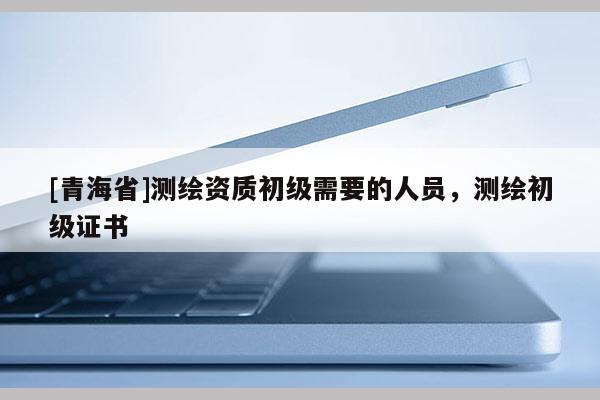 [青海省]测绘资质初级需要的人员，测绘初级证书