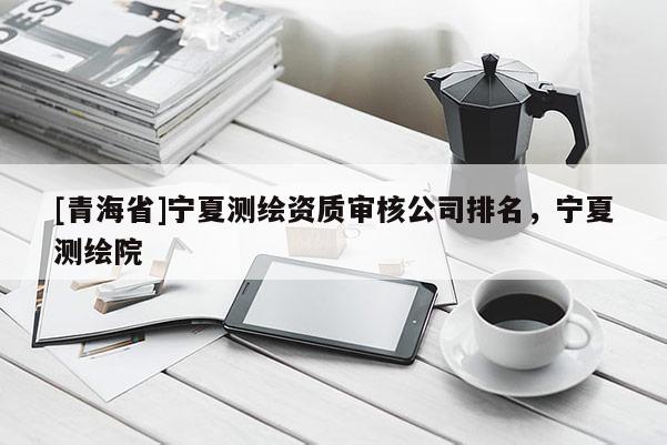 [青海省]宁夏测绘资质审核公司排名，宁夏测绘院