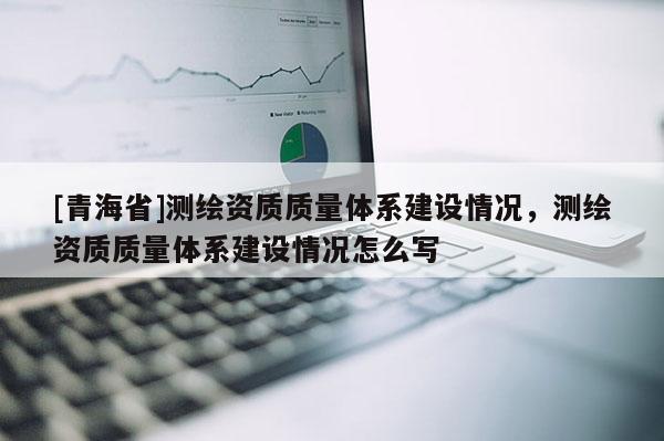 [青海省]测绘资质质量体系建设情况，测绘资质质量体系建设情况怎么写