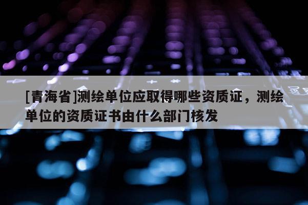 [青海省]测绘单位应取得哪些资质证，测绘单位的资质证书由什么部门核发