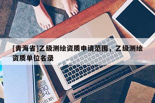 [青海省]乙级测绘资质申请范围，乙级测绘资质单位名录