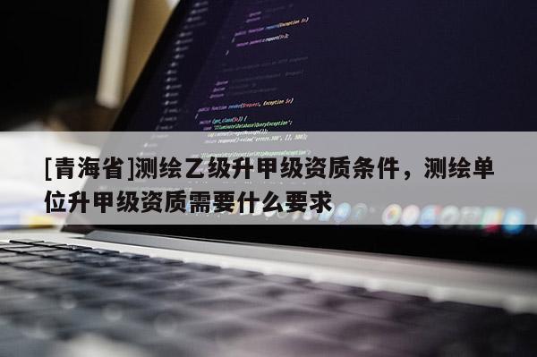 [青海省]测绘乙级升甲级资质条件，测绘单位升甲级资质需要什么要求